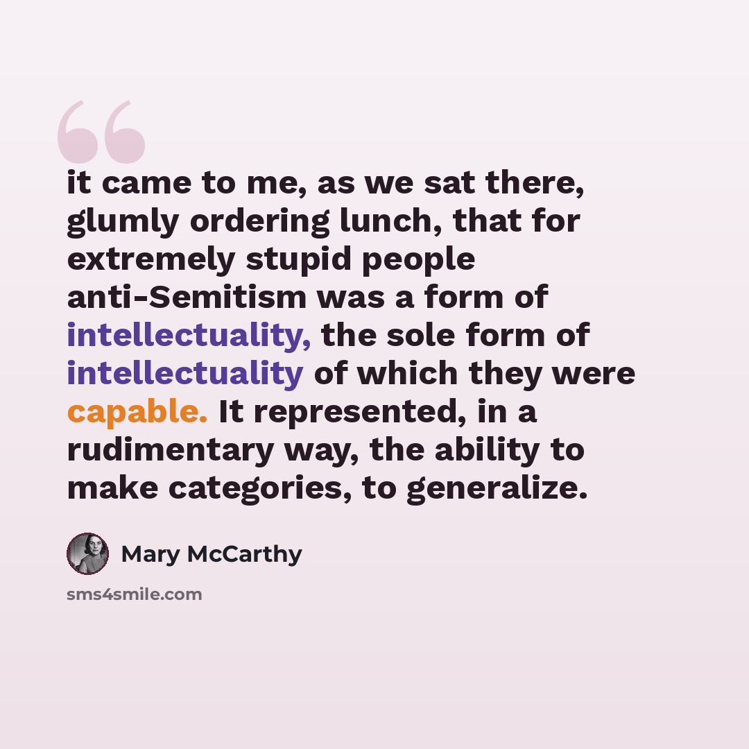“it came to me, as we sat there, glumly ordering lunch, that for extremely stupid people anti-Semitism was a form of intellectuality, the sole form of intellectuality of which they were capable. It represented, in a rudimentary way, the ability to make categories, to generalize.” quote by Mary McCarthy