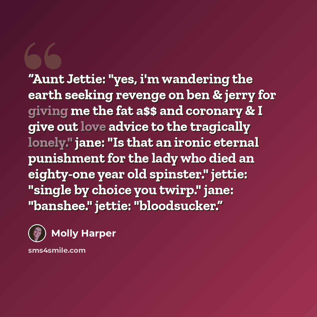 “Aunt Jettie: "yes, i'm wandering the earth seeking revenge on ben & jerry for giving me the fat a$$ and coronary & I give out love advice to the tragically lonely." jane: "Is that an ironic eternal punishment for the lady who died an eighty-one year old spinster." jettie: "single by choice you…” quote by Molly Harper