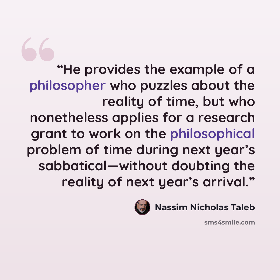 “He provides the example of a philosopher who puzzles about the reality of time, but who nonetheless applies for a research grant to work on the philosophical problem of time during next year’s sabbatical—without doubting the reality of next year’s arrival.” quote by Nassim Nicholas Taleb
