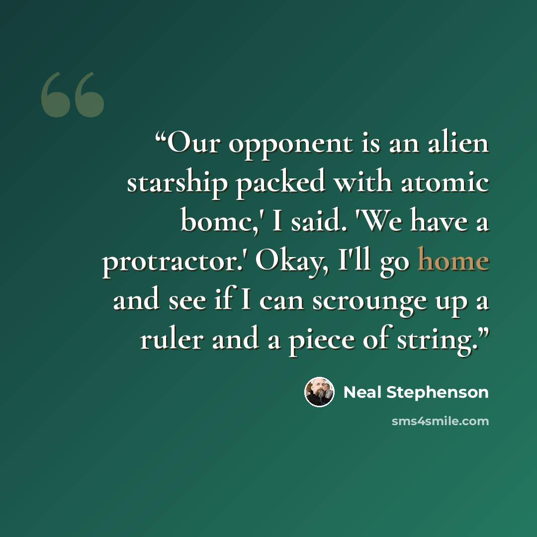 “Our opponent is an alien starship packed with atomic bomc,' I said. 'We have a protractor.' Okay, I'll go home and see if I can scrounge up a ruler and a piece of string.” quote by Neal Stephenson