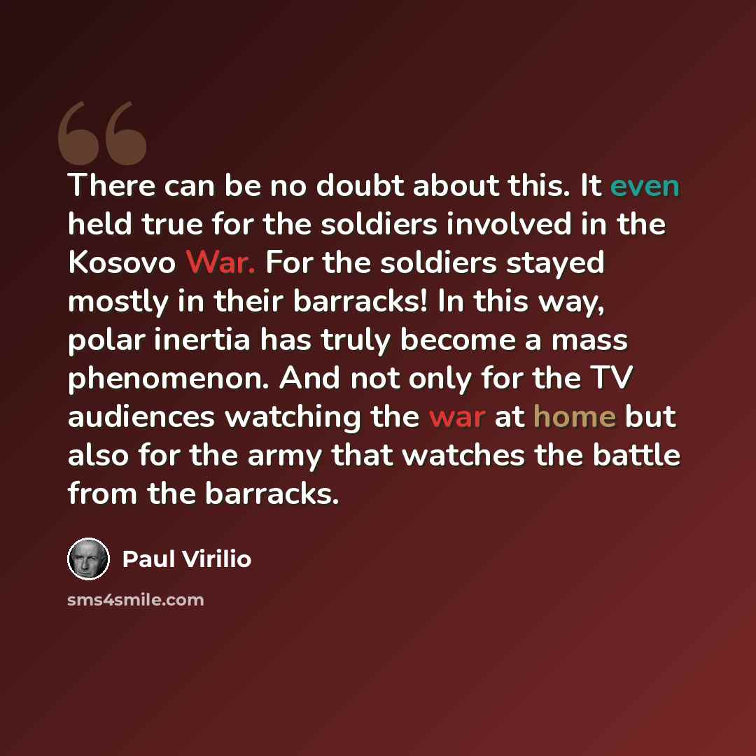 “There can be no doubt about this. It even held true for the soldiers involved in the Kosovo War. For the soldiers stayed mostly in their barracks! In this way, polar inertia has truly become a mass phenomenon. And not only for the TV audiences watching the war at home but also for the army that…” quote by Paul Virilio