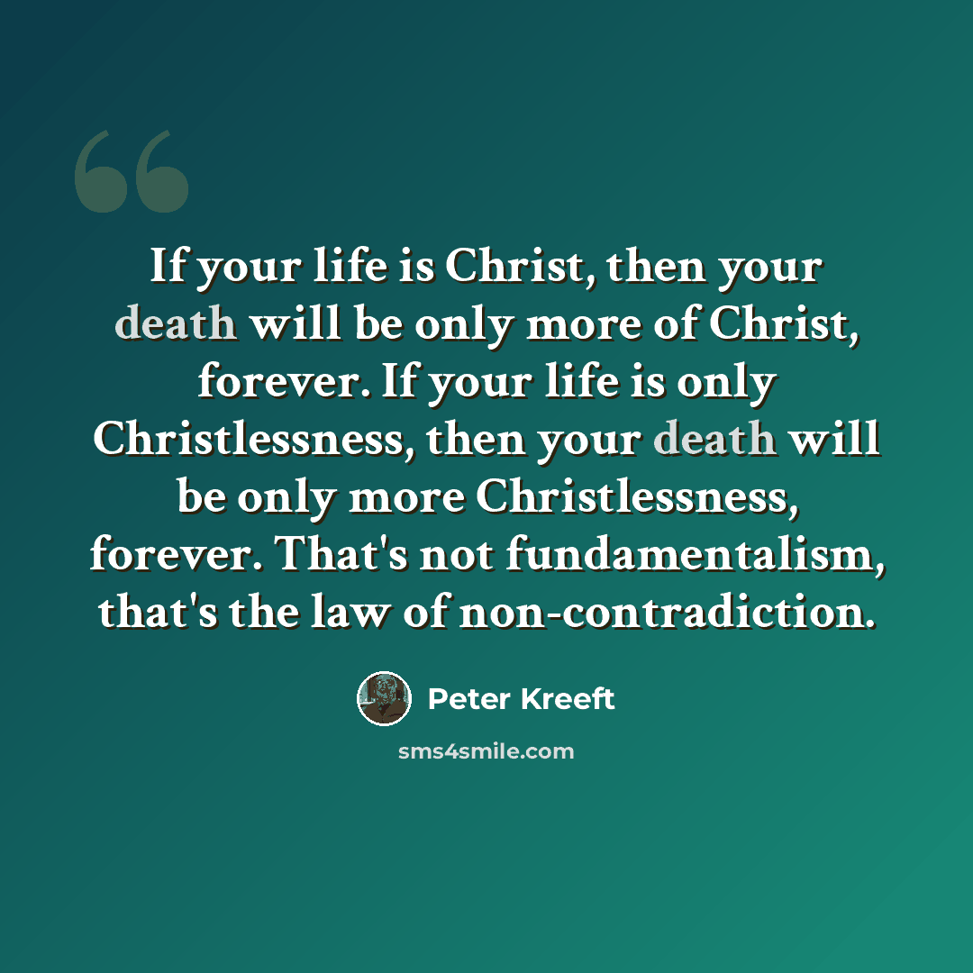 “If your life is Christ, then your death will be only more of Christ, forever. If your life is only Christlessness, then your death will be only more Christlessness, forever. That's not fundamentalism, that's the law of non-contradiction.” quote by Peter Kreeft