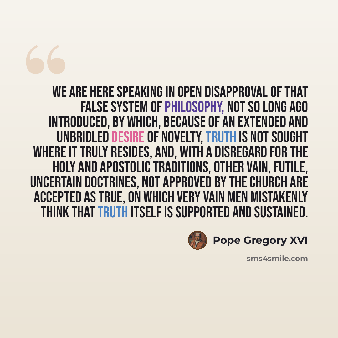 “We are here speaking in open disapproval of that false system of philosophy, not so long ago introduced, by which, because of an extended and unbridled desire of novelty, truth is not sought where it truly resides, and, with a disregard for the holy and apostolic traditions, other vain, futile…” quote by Pope Gregory XVI