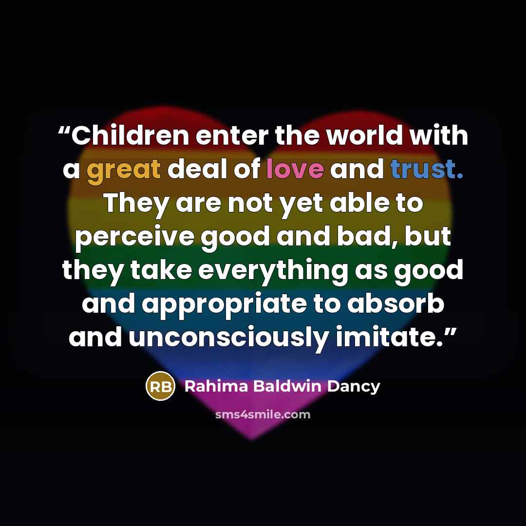 “Children enter the world with a great deal of love and trust. They are not yet able to perceive good and bad, but they take everything as good and appropriate to absorb and unconsciously imitate.” quote by Rahima Baldwin Dancy
