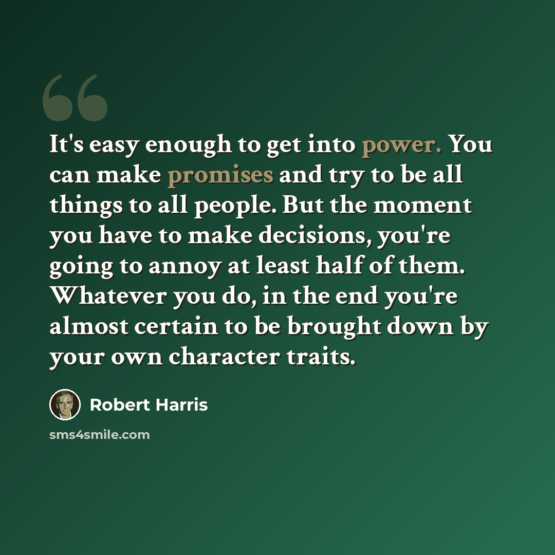 “It's easy enough to get into power. You can make promises and try to be all things to all people. But the moment you have to make decisions, you're going to annoy at least half of them. Whatever you do, in the end you're almost certain to be brought down by your own character traits.” quote by Robert Harris