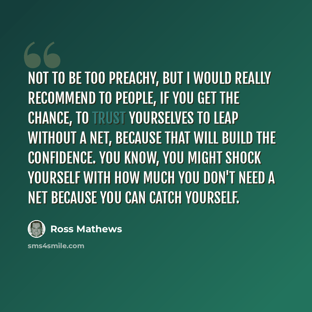 “Not to be too preachy, but I would really recommend to people, if you get the chance, to trust yourselves to leap without a net, because that will build the confidence. You know, you might shock yourself with how much you don't need a net because you can catch yourself.” quote by Ross Mathews