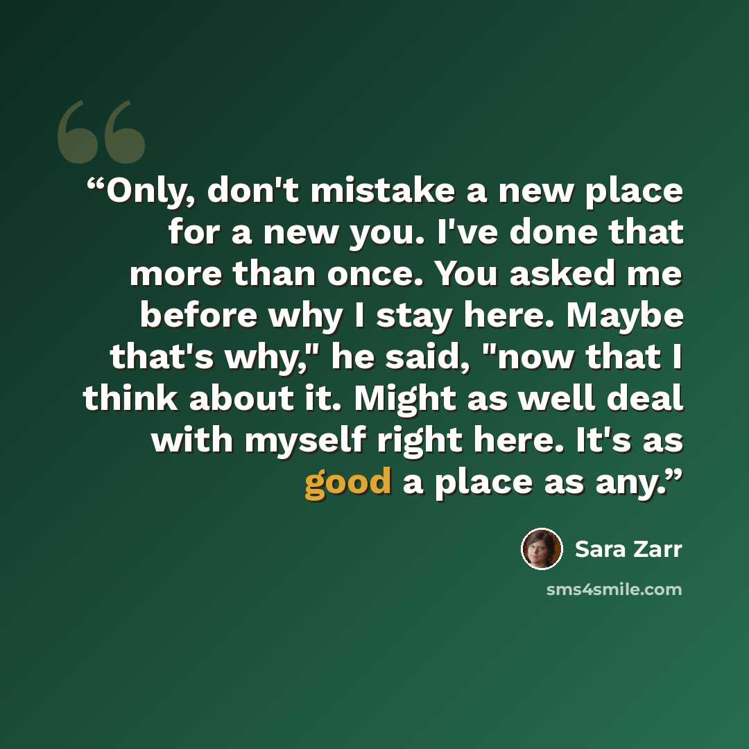 “Only, don't mistake a new place for a new you. I've done that more than once. You asked me before why I stay here. Maybe that's why," he said, "now that I think about it. Might as well deal with myself right here. It's as good a place as any.” quote by Sara Zarr