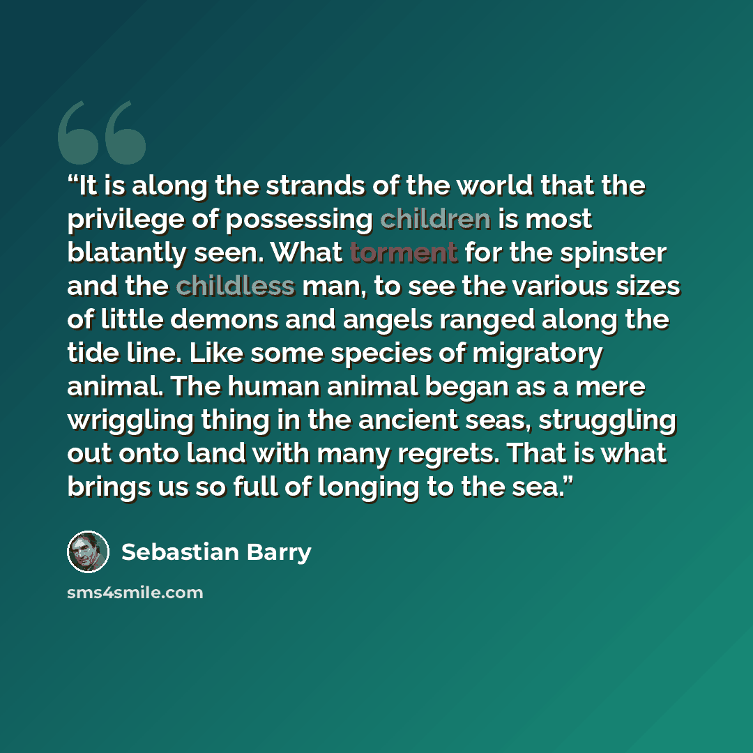 “It is along the strands of the world that the privilege of possessing children is most blatantly seen. What torment for the spinster and the childless man, to see the various sizes of little demons and angels ranged along the tide line. Like some species of migratory animal. The human animal began…” quote by Sebastian Barry