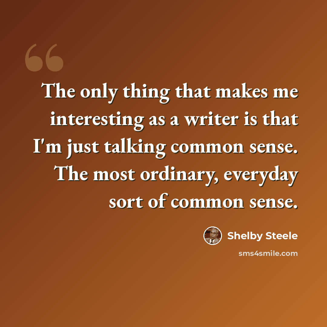 “The only thing that makes me interesting as a writer is that I'm just talking common sense. The most ordinary, everyday sort of common sense.” quote by Shelby Steele