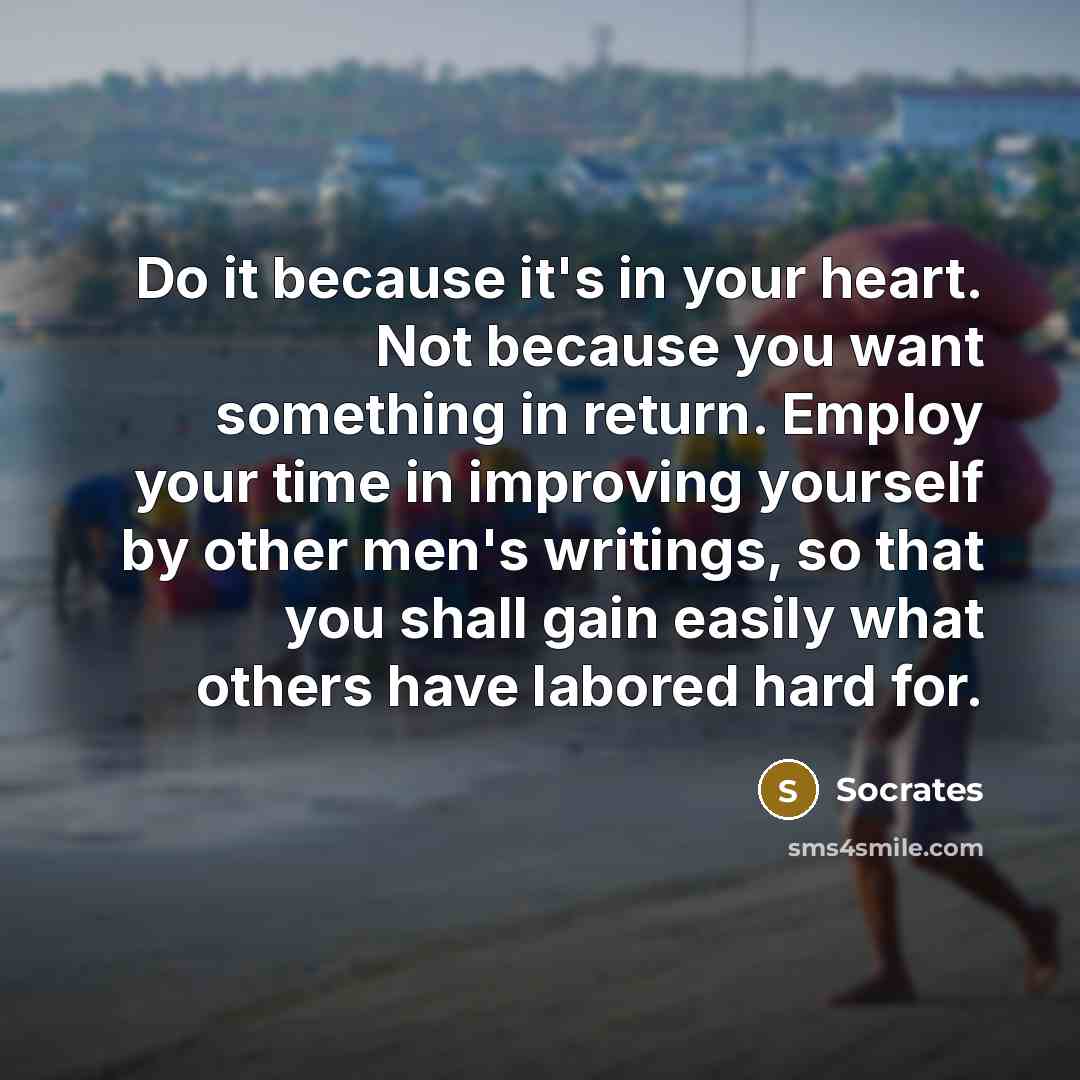 “Do it because it's in your heart. Not because you want something in return. Employ your time in improving yourself by other men's writings, so that you shall gain easily what others have labored hard for.” quote by Socrates