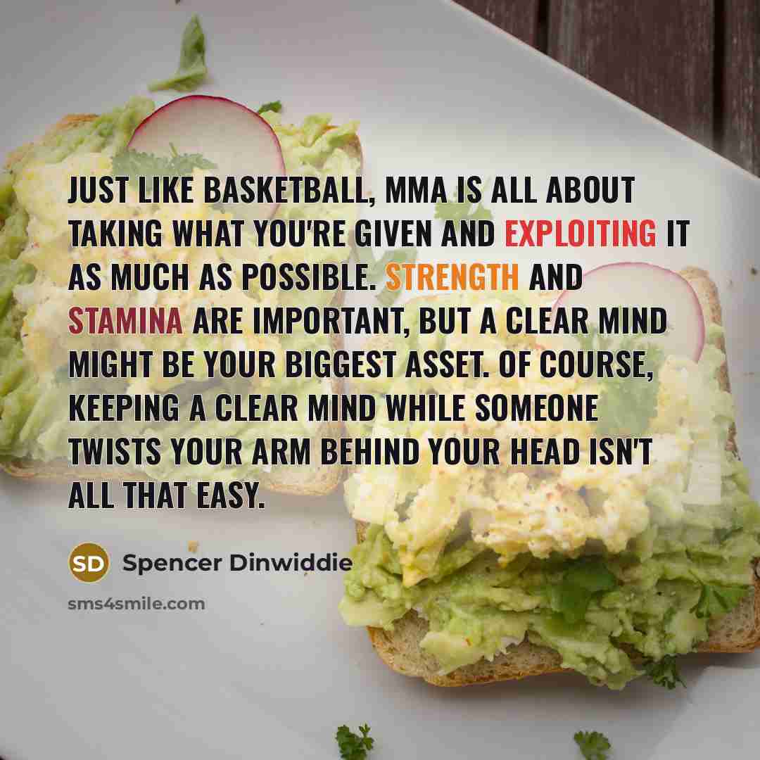 “Just like basketball, MMA is all about taking what you're given and exploiting it as much as possible. Strength and stamina are important, but a clear mind might be your biggest asset. Of course, keeping a clear mind while someone twists your arm behind your head isn't all that easy.” quote by Spencer Dinwiddie