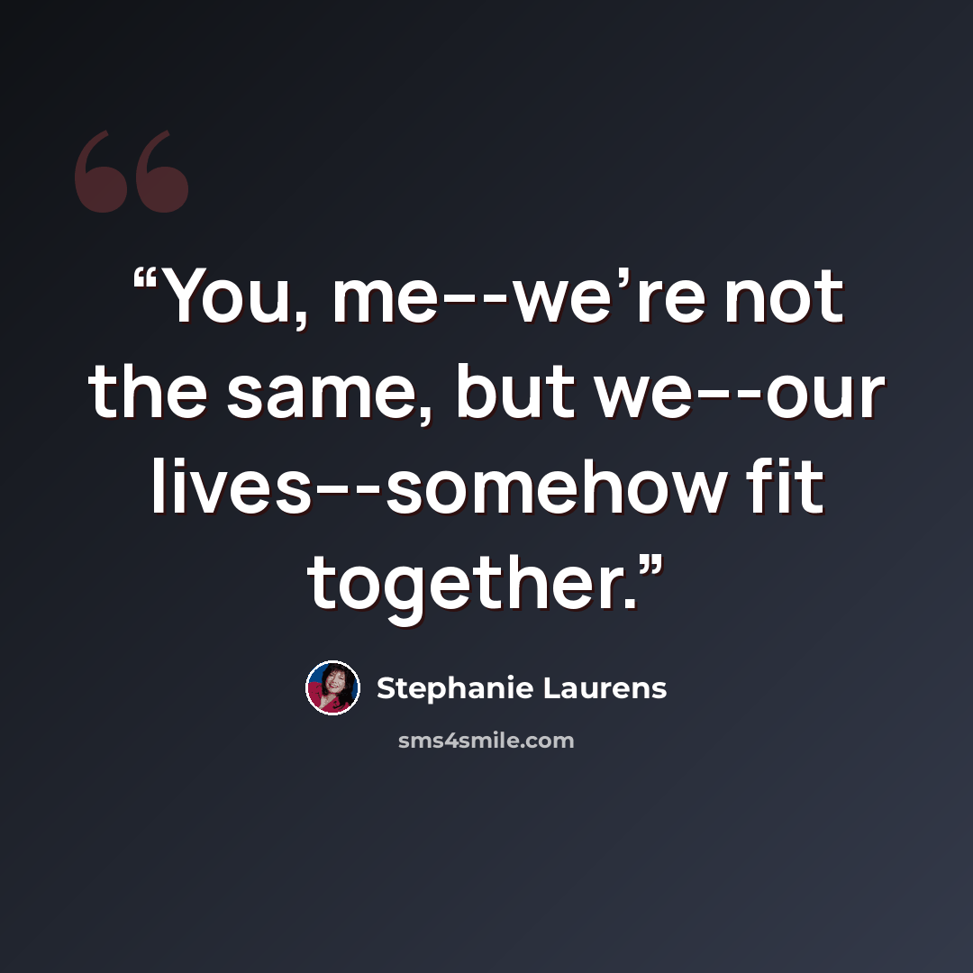 “You, me---we're not the same, but we---our lives---somehow fit together.” quote by Stephanie Laurens