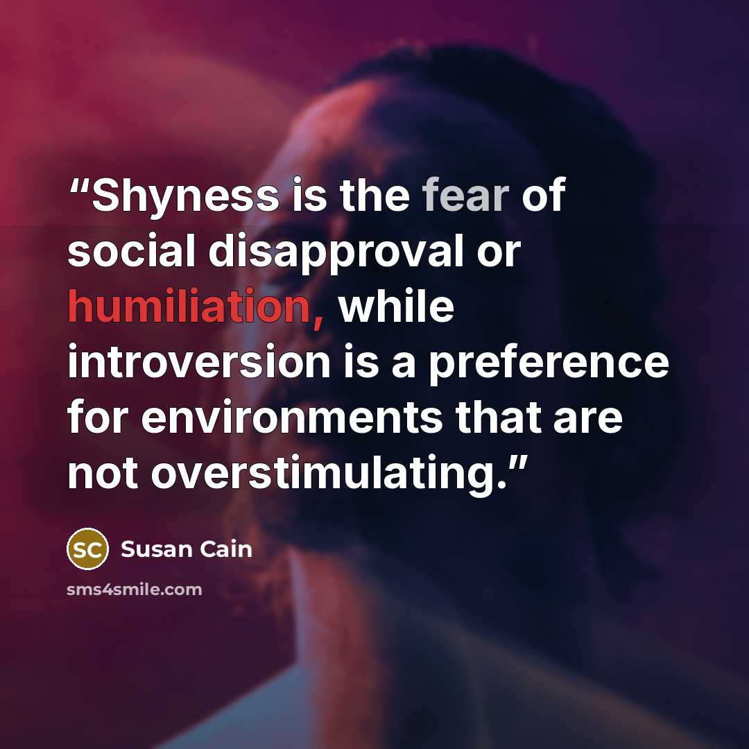 “Shyness is the fear of social disapproval or humiliation, while introversion is a preference for environments that are not overstimulating.” quote by Susan Cain