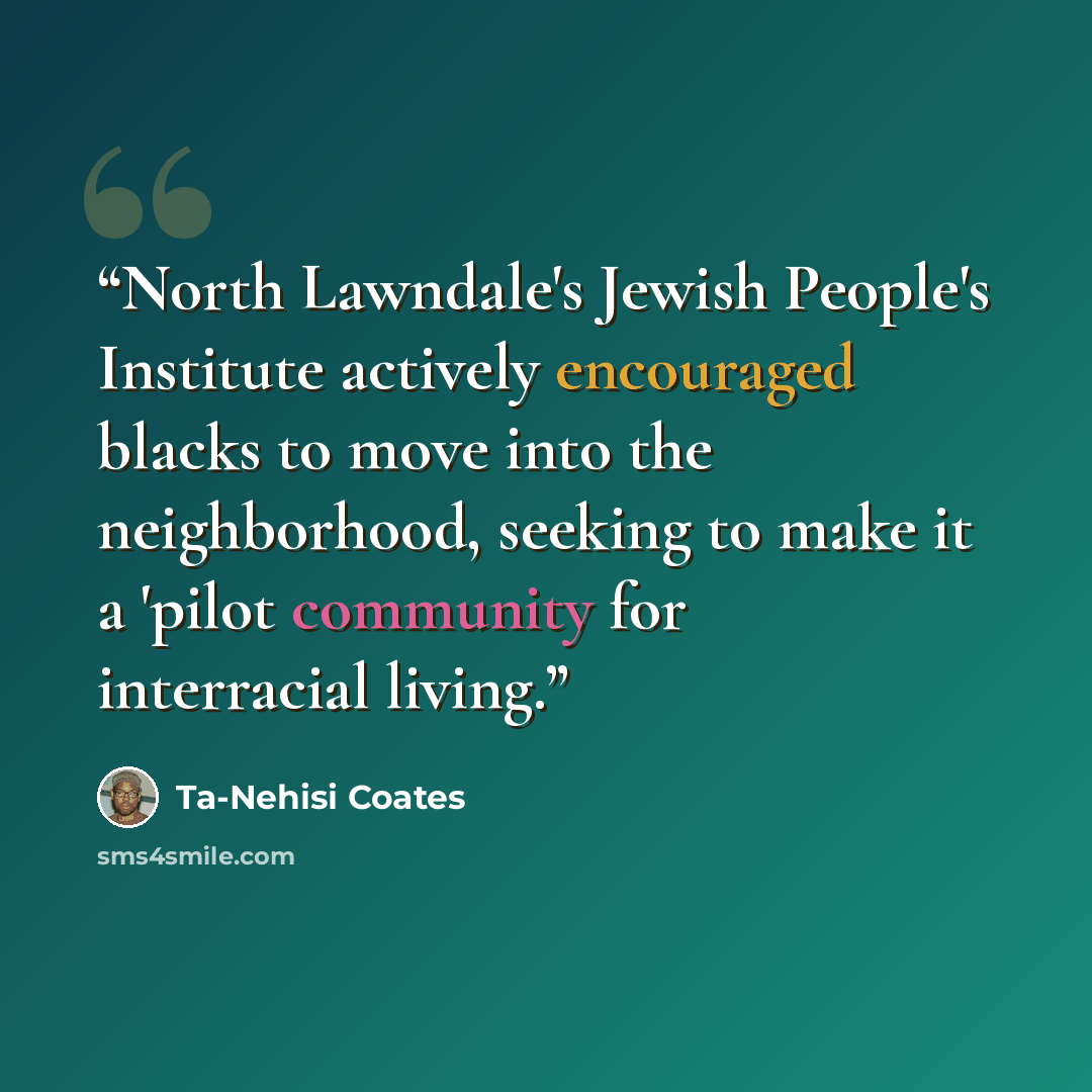 “North Lawndale's Jewish People's Institute actively encouraged blacks to move into the neighborhood, seeking to make it a 'pilot community for interracial living.” quote by Ta-Nehisi Coates