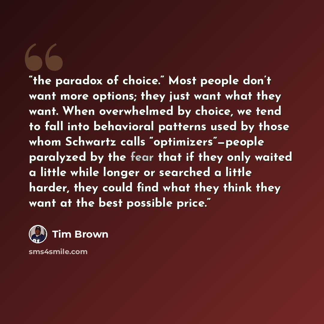 “the paradox of choice.” Most people don’t want more options; they just want what they want. When overwhelmed by choice, we tend to fall into behavioral patterns used by those whom Schwartz calls “optimizers”—people paralyzed by the fear that if they only waited a little while longer or searched a…” quote by Tim Brown