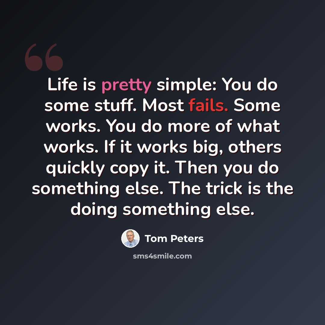 “Life is pretty simple: You do some stuff. Most fails. Some works. You do more of what works. If it works big, others quickly copy it. Then you do something else. The trick is the doing something else.” quote by Tom Peters
