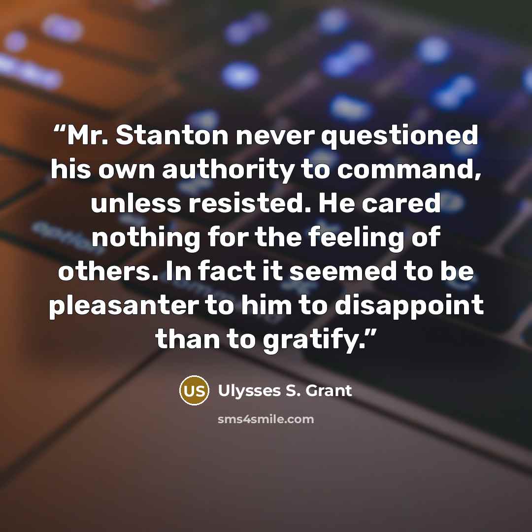 “Mr. Stanton never questioned his own authority to command, unless resisted. He cared nothing for the feeling of others. In fact it seemed to be pleasanter to him to disappoint than to gratify.” quote by Ulysses S. Grant
