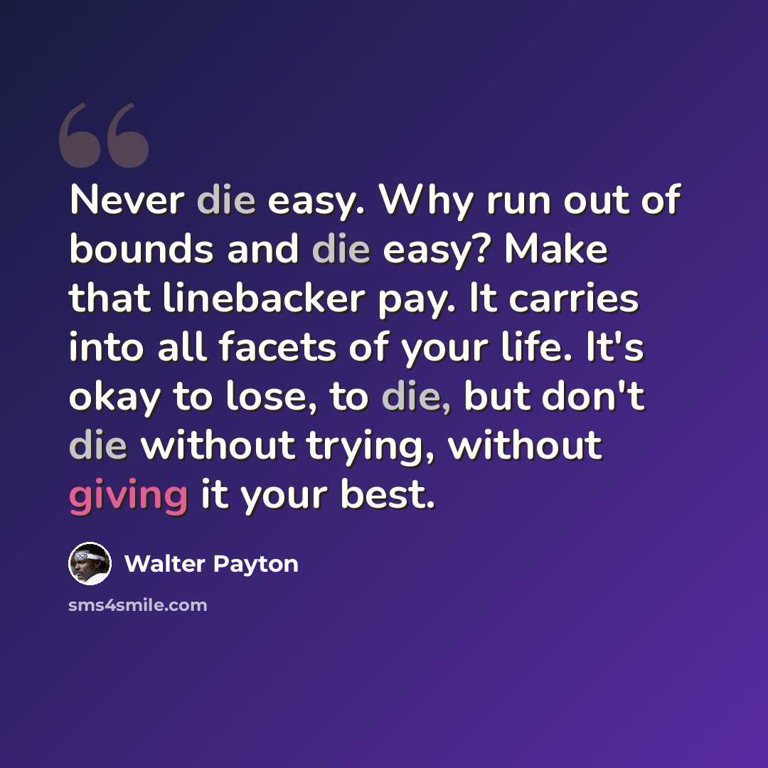 “Never die easy. Why run out of bounds and die easy? Make that linebacker pay. It carries into all facets of your life. It's okay to lose, to die, but don't die without trying, without giving it your best.” quote by Walter Payton