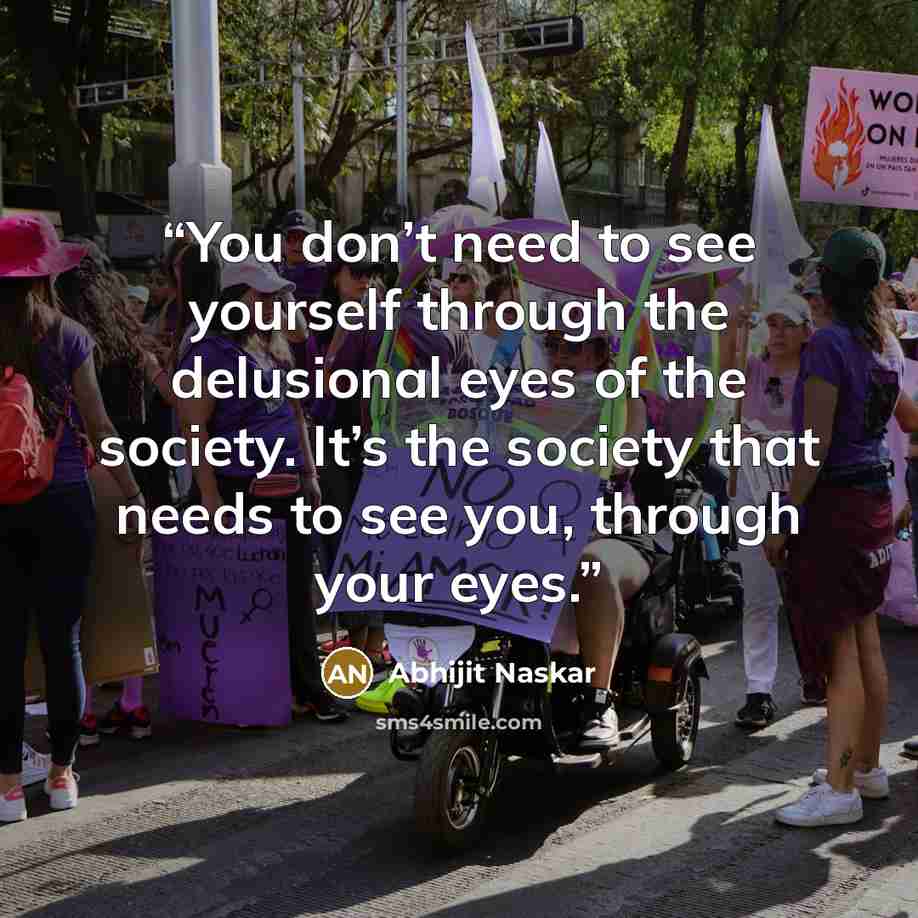 “You don’t need to see yourself through the delusional eyes of the society. It’s the society that needs to see you, through your eyes.” quote by Abhijit Naskar
