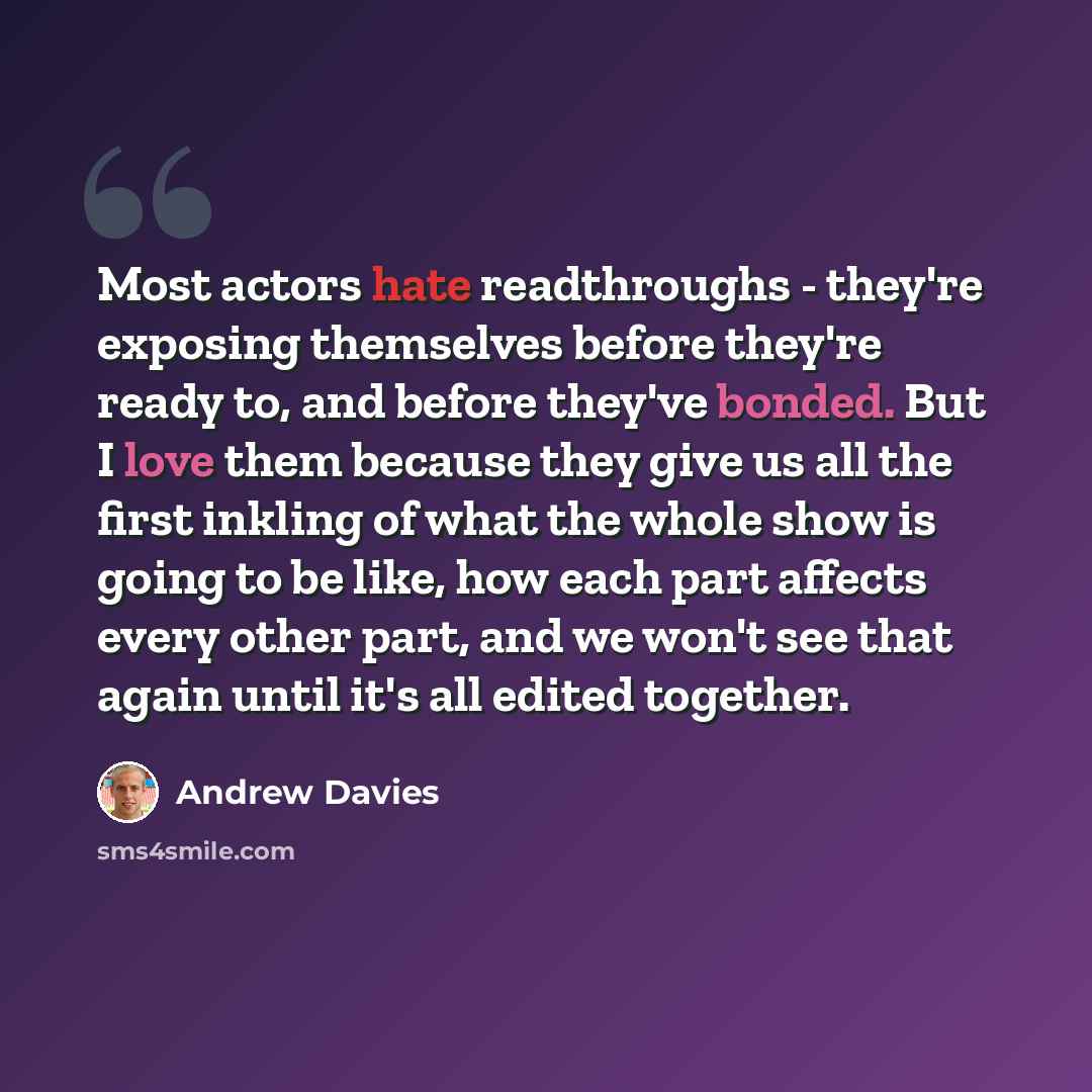 “Most actors hate readthroughs - they're exposing themselves before they're ready to, and before they've bonded. But I love them because they give us all the first inkling of what the whole show is going to be like, how each part affects every other part, and we won't see that again until it's all…” quote by Andrew Davies