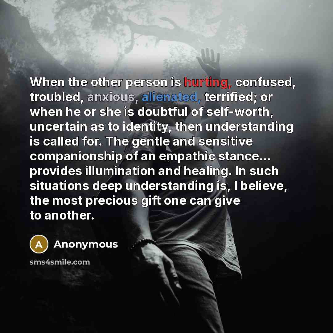 “When the other person is hurting, confused, troubled, anxious, alienated, terrified; or when he or she is doubtful of self-worth, uncertain as to identity, then understanding is called for. The gentle and sensitive companionship of an empathic stance… provides illumination and healing. In such…” quote by Anonymous