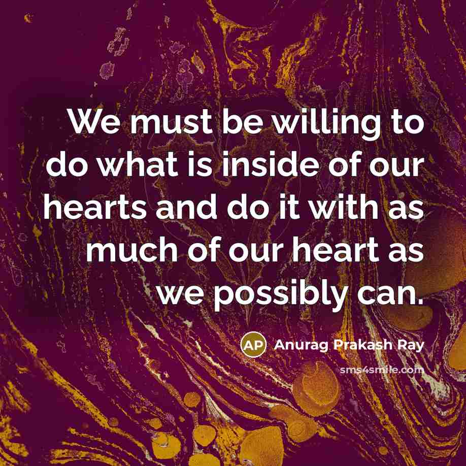 “We must be willing to do what is inside of our hearts and do it with as much of our heart as we possibly can.” quote by Anurag Prakash Ray