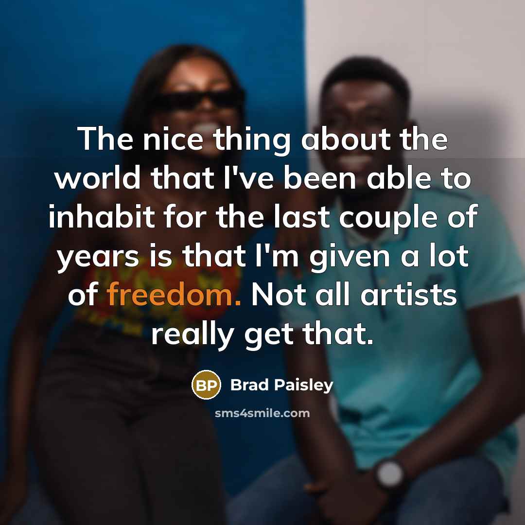 “The nice thing about the world that I've been able to inhabit for the last couple of years is that I'm given a lot of freedom. Not all artists really get that.” quote by Brad Paisley