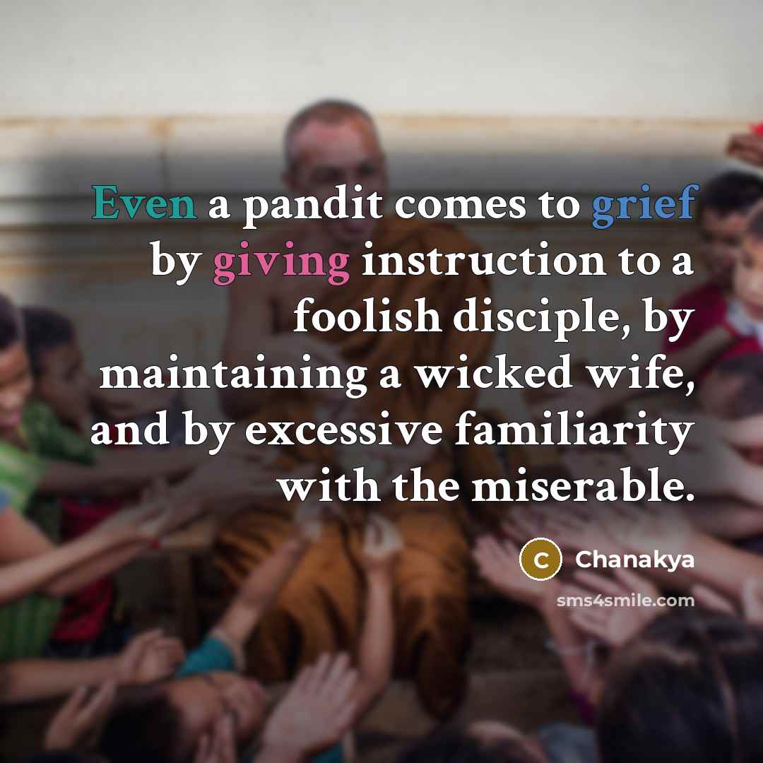 “Even a pandit comes to grief by giving instruction to a foolish disciple, by maintaining a wicked wife, and by excessive familiarity with the miserable.” quote by Chanakya