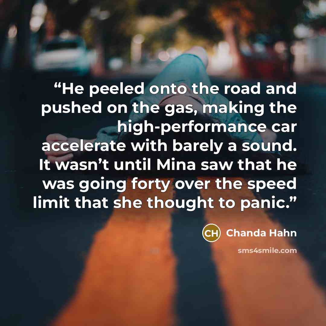 “He peeled onto the road and pushed on the gas, making the high-performance car accelerate with barely a sound. It wasn’t until Mina saw that he was going forty over the speed limit that she thought to panic.” quote by Chanda Hahn