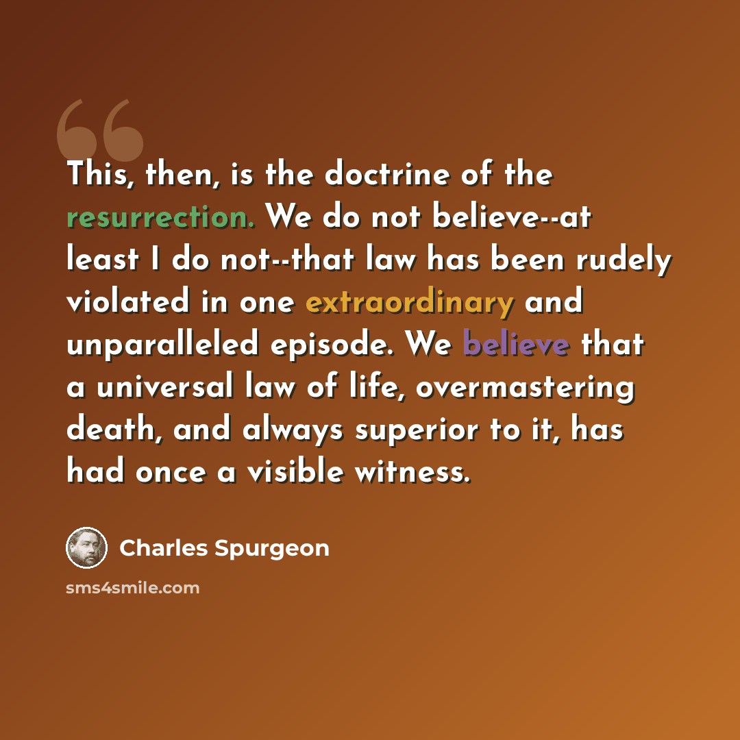 “This, then, is the doctrine of the resurrection. We do not believe--at least I do not--that law has been rudely violated in one extraordinary and unparalleled episode. We believe that a universal law of life, overmastering death, and always superior to it, has had once a visible witness.” quote by Charles Spurgeon