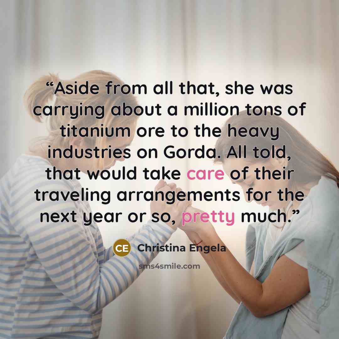“Aside from all that, she was carrying about a million tons of titanium ore to the heavy industries on Gorda. All told, that would take care of their traveling arrangements for the next year or so, pretty much.” quote by Christina Engela