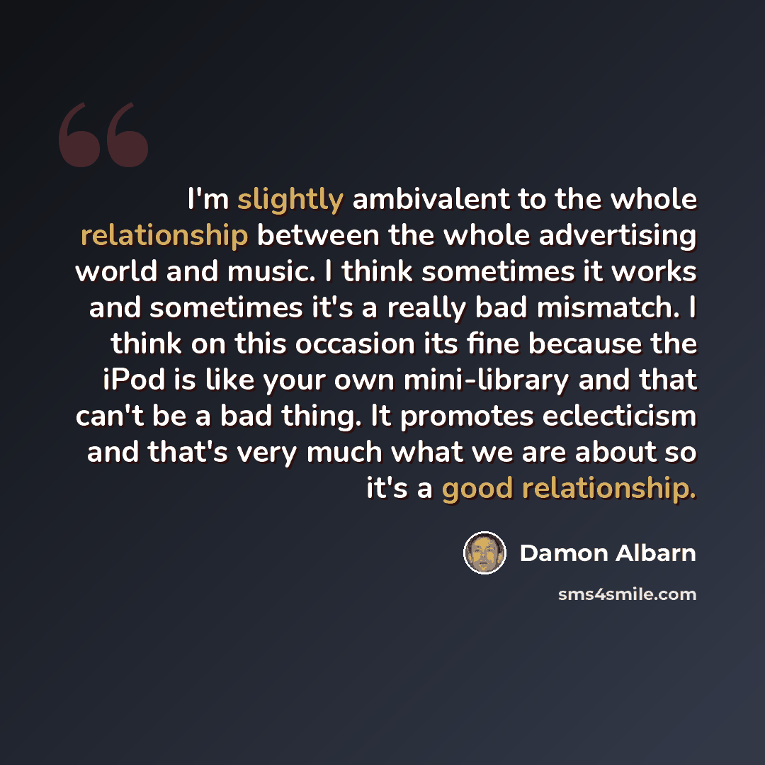 “I'm slightly ambivalent to the whole relationship between the whole advertising world and music. I think sometimes it works and sometimes it's a really bad mismatch. I think on this occasion its fine because the iPod is like your own mini-library and that can't be a bad thing. It promotes…” quote by Damon Albarn