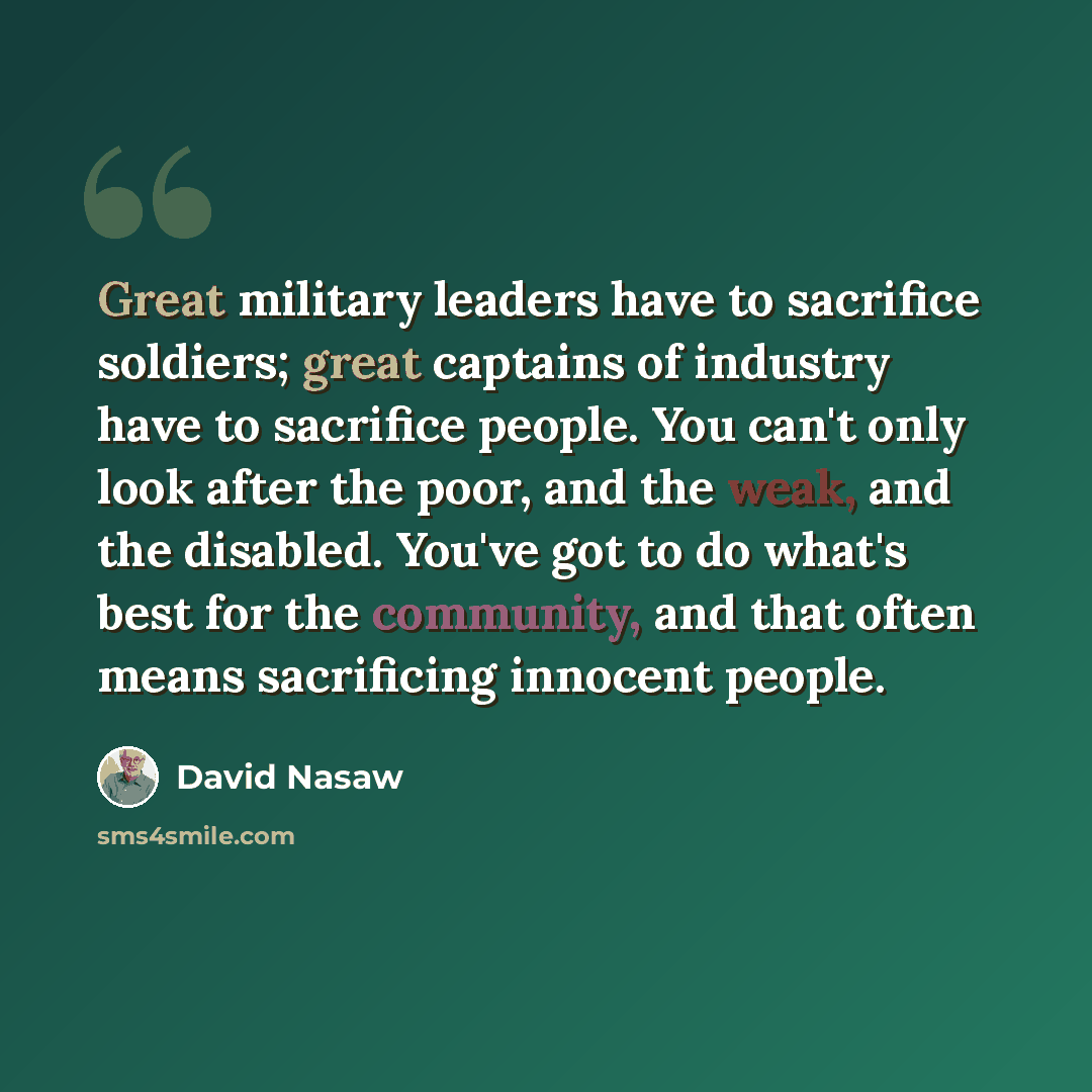 “Great military leaders have to sacrifice soldiers; great captains of industry have to sacrifice people. You can't only look after the poor, and the weak, and the disabled. You've got to do what's best for the community, and that often means sacrificing innocent people.” quote by David Nasaw