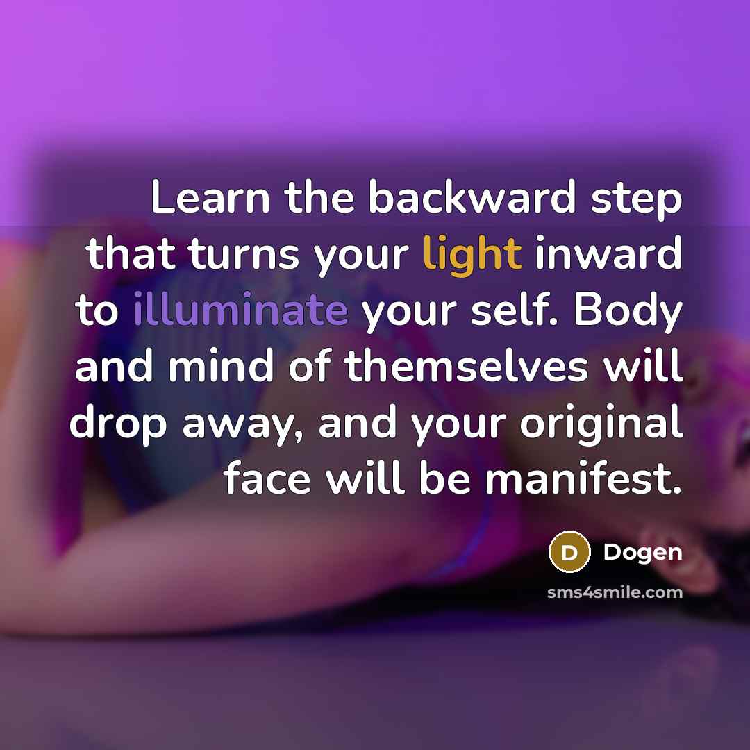 “Learn the backward step that turns your light inward to illuminate your self. Body and mind of themselves will drop away, and your original face will be manifest.” quote by Dogen