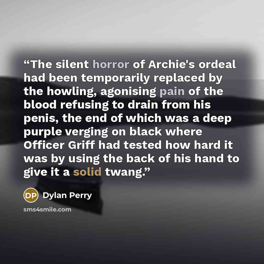 “The silent horror of Archie's ordeal had been temporarily replaced by the howling, agonising pain of the blood refusing to drain from his penis, the end of which was a deep purple verging on black where Officer Griff had tested how hard it was by using the back of his hand to give it a solid twang.” quote by Dylan Perry