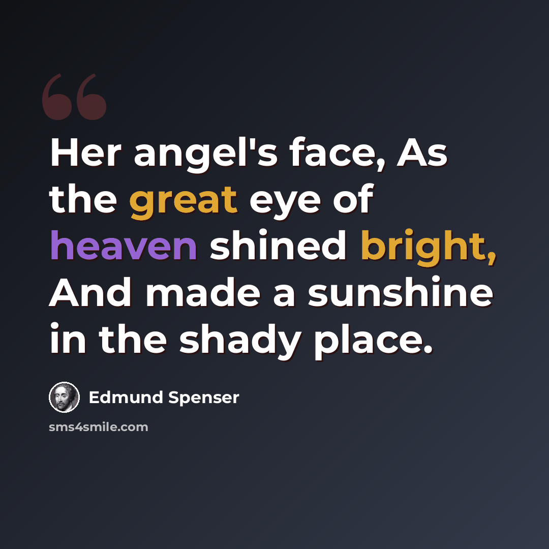 “Her angel's face, As the great eye of heaven shined bright, And made a sunshine in the shady place.” quote by Edmund Spenser