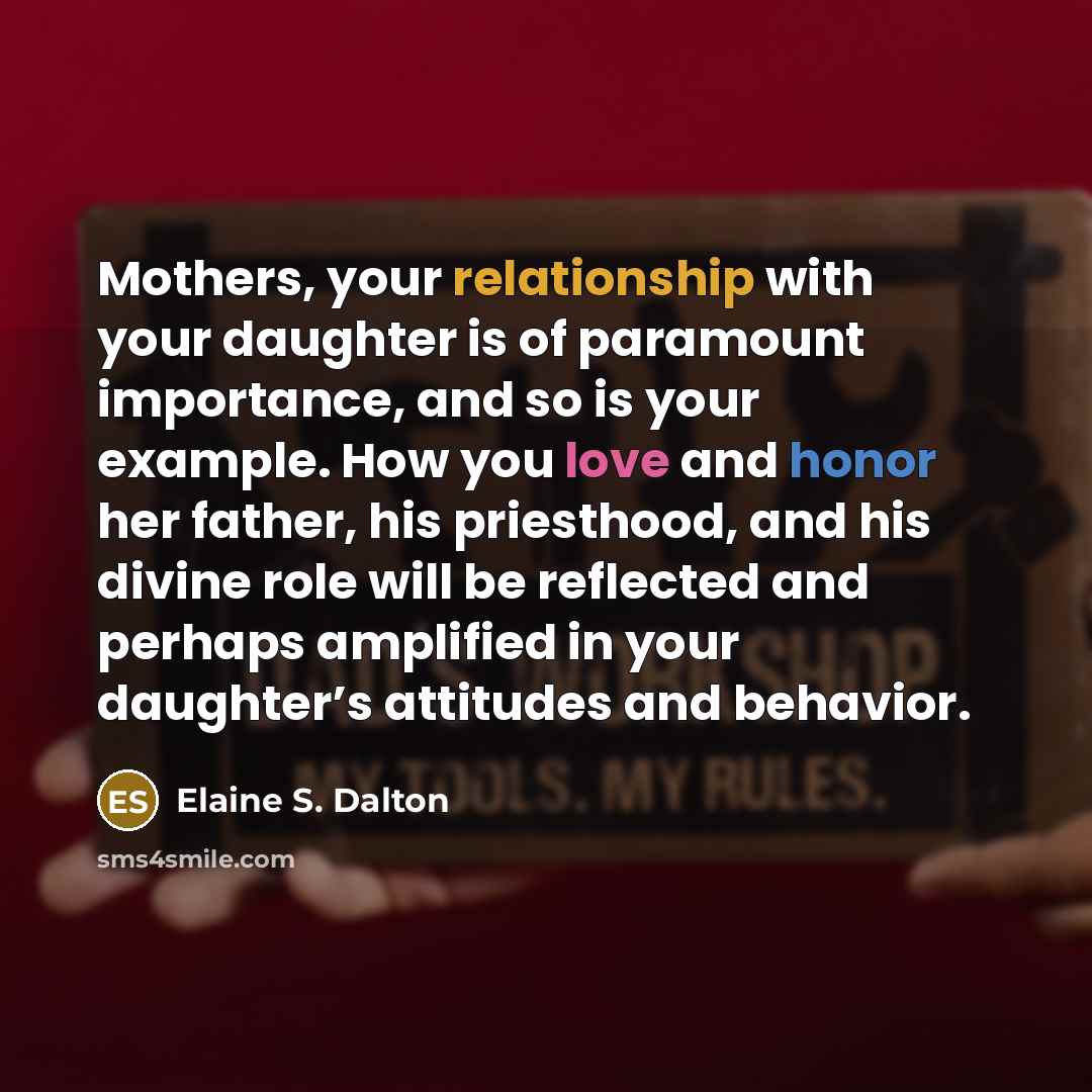 “Mothers, your relationship with your daughter is of paramount importance, and so is your example. How you love and honor her father, his priesthood, and his divine role will be reflected and perhaps amplified in your daughter’s attitudes and behavior.” quote by Elaine S. Dalton