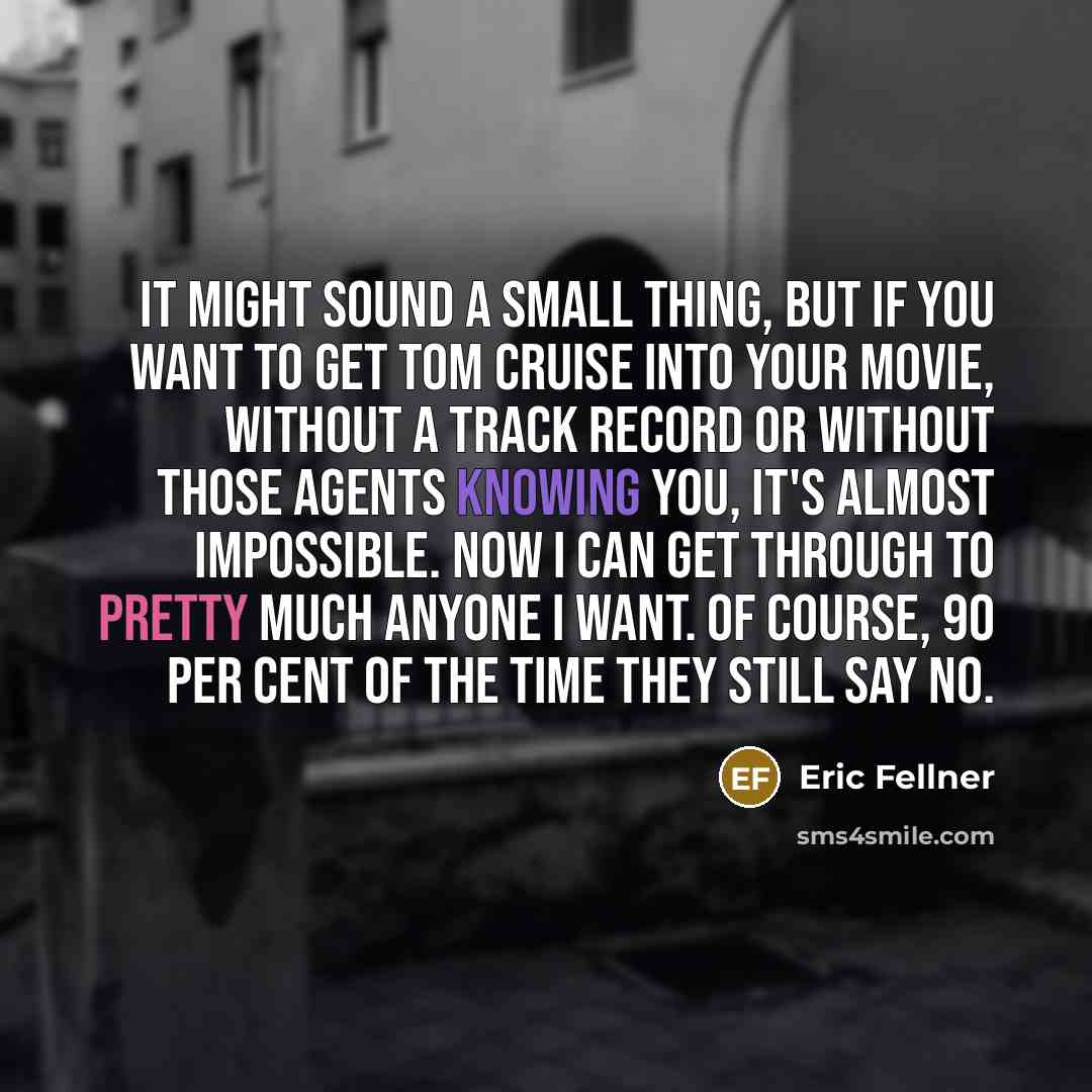 “It might sound a small thing, but if you want to get Tom Cruise into your movie, without a track record or without those agents knowing you, it's almost impossible. Now I can get through to pretty much anyone I want. Of course, 90 per cent of the time they still say no.” quote by Eric Fellner