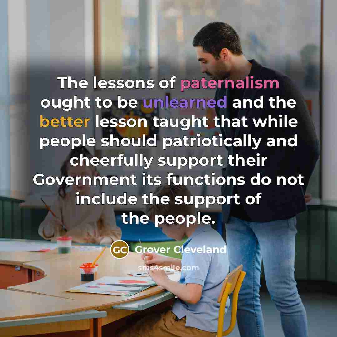“The lessons of paternalism ought to be unlearned and the better lesson taught that while people should patriotically and cheerfully support their Government its functions do not include the support of the people.” quote by Grover Cleveland
