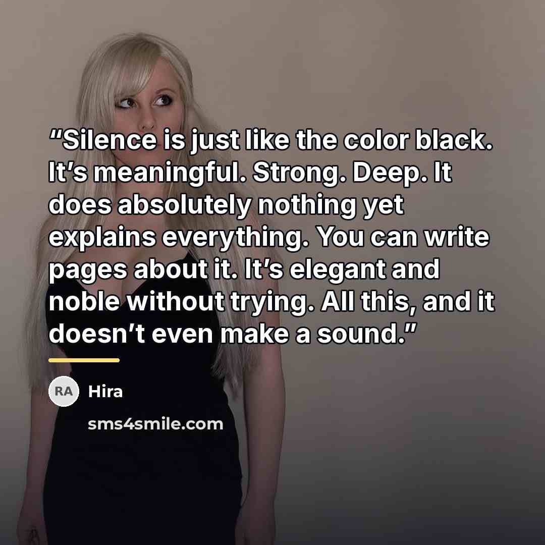 “Silence is just like the color black. It’s meaningful. Strong. Deep. It does absolutely nothing yet explains everything. You can write pages about it. It’s elegant and noble without trying. All this, and it doesn’t even make a sound.” quote by Hira