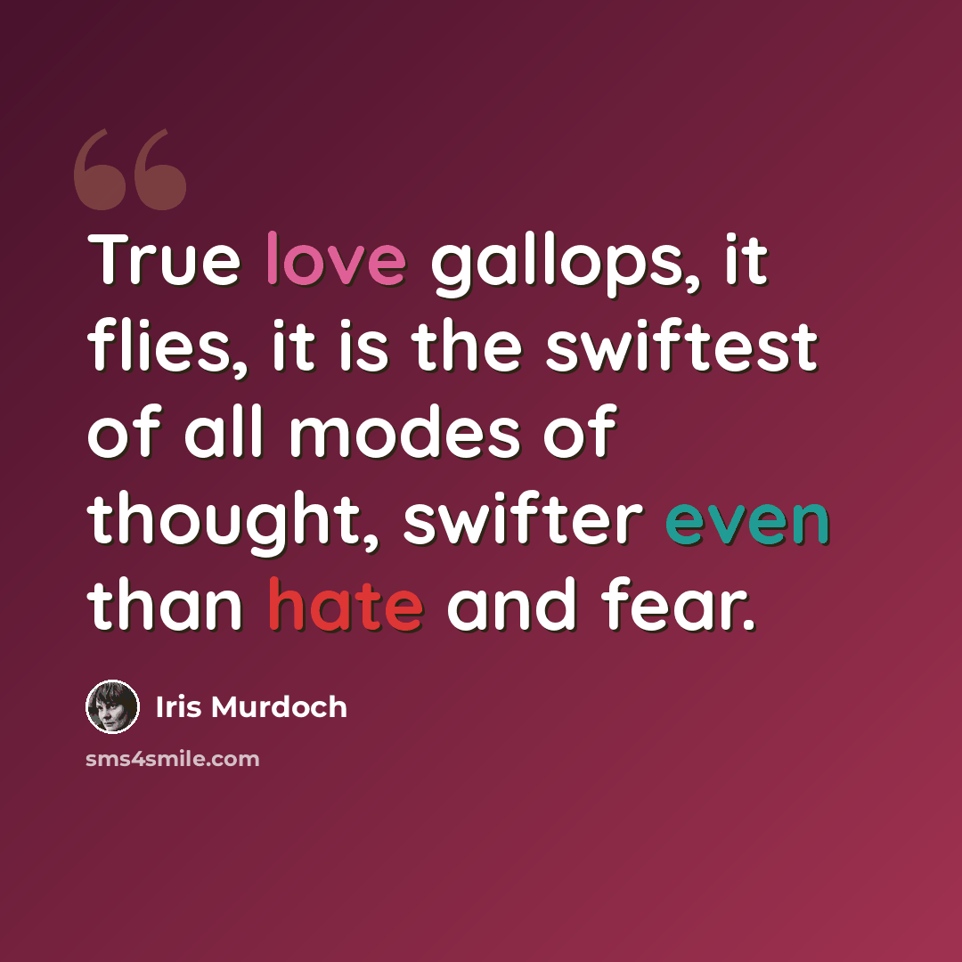 “True love gallops, it flies, it is the swiftest of all modes of thought, swifter even than hate and fear.” quote by Iris Murdoch