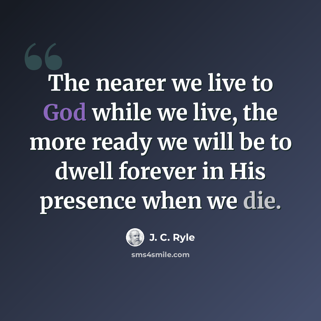 “The nearer we live to God while we live, the more ready we will be to dwell forever in His presence when we die.” quote by J. C. Ryle