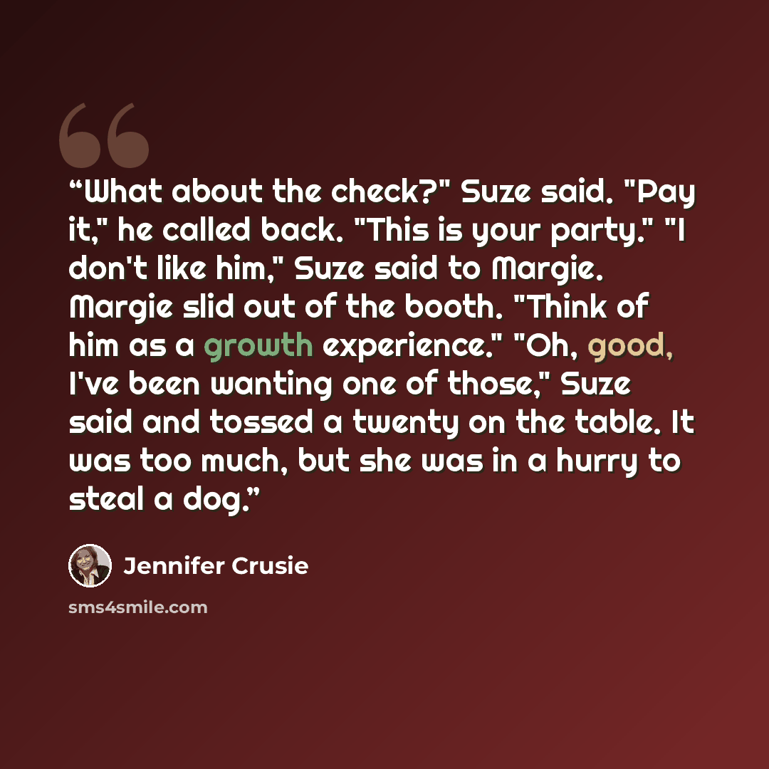 “What about the check?" Suze said. "Pay it," he called back. "This is your party." "I don't like him," Suze said to Margie. Margie slid out of the booth. "Think of him as a growth experience." "Oh, good, I've been wanting one of those," Suze said and tossed a twenty on the table. It was too much…” quote by Jennifer Crusie