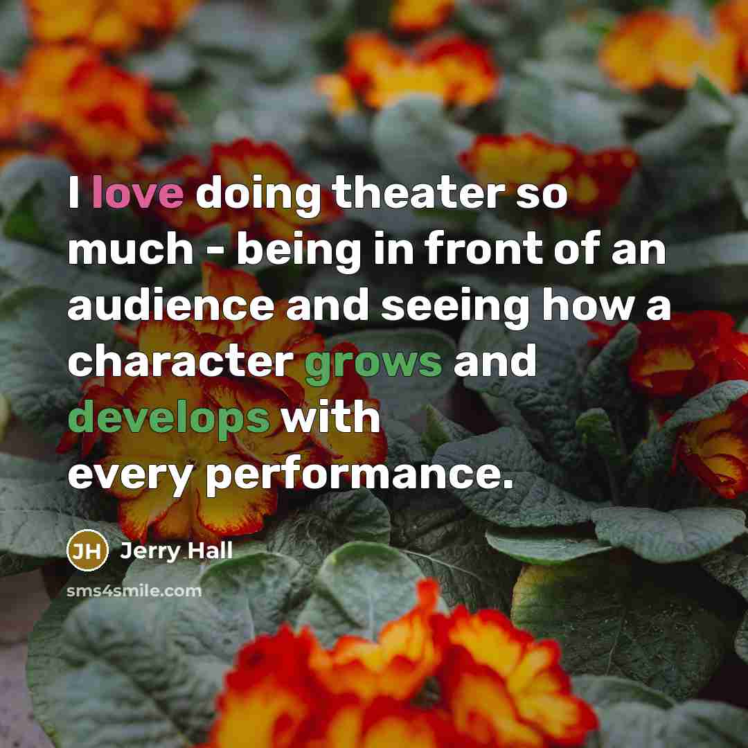 “I love doing theater so much - being in front of an audience and seeing how a character grows and develops with every performance.” quote by Jerry Hall