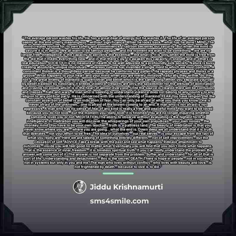 “The average person wastes his life. He has a great deal of energy but he wastes it. The life of an average person seems at the end utterly meaningless…without significance. When he looks back…what has he done? MIND The mind creates routine for its own safety and convenience. Tradition becomes our…” quote by Jiddu Krishnamurti