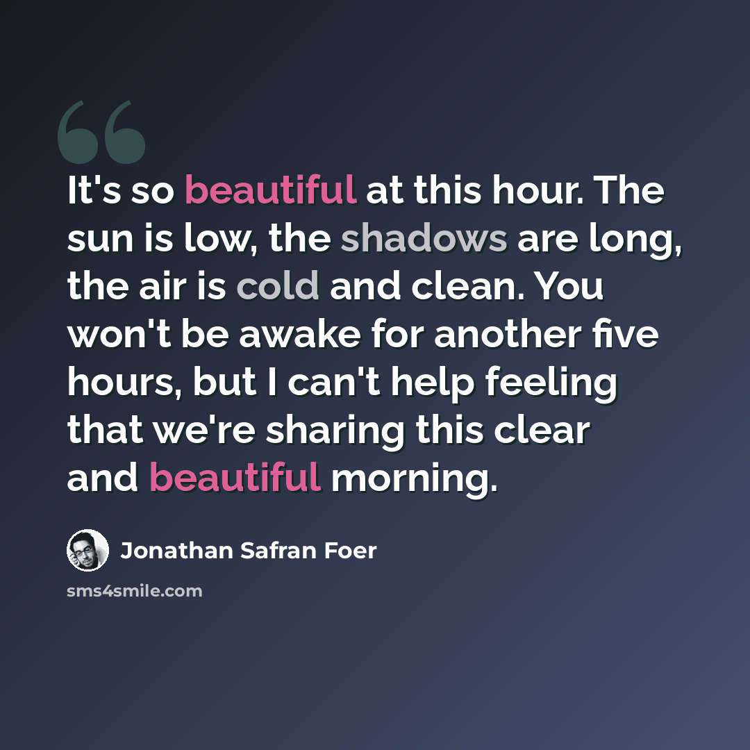 “It's so beautiful at this hour. The sun is low, the shadows are long, the air is cold and clean. You won't be awake for another five hours, but I can't help feeling that we're sharing this clear and beautiful morning.” quote by Jonathan Safran Foer
