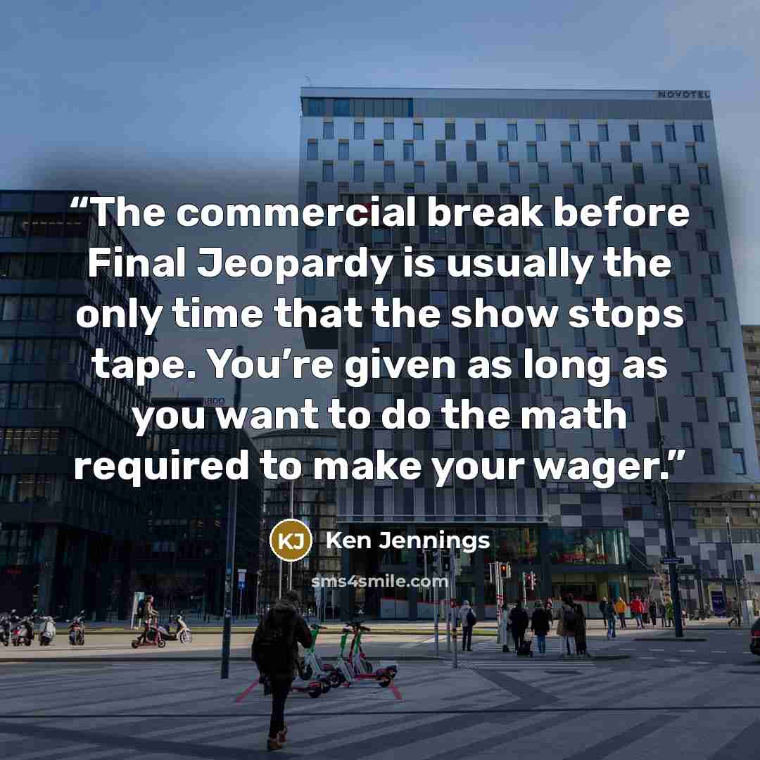 “The commercial break before Final Jeopardy is usually the only time that the show stops tape. You’re given as long as you want to do the math required to make your wager.” quote by Ken Jennings