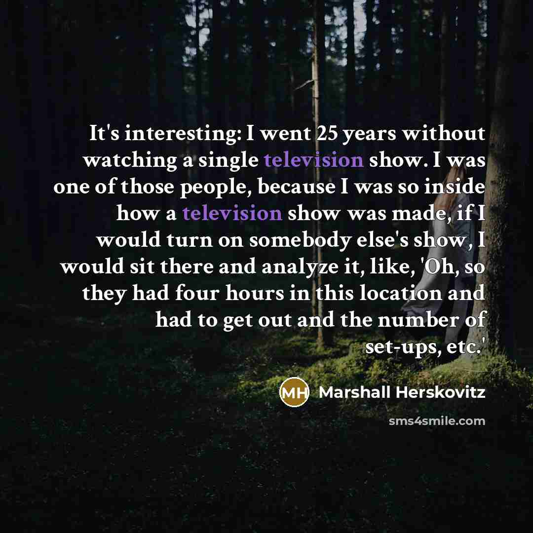 “It's interesting: I went 25 years without watching a single television show. I was one of those people, because I was so inside how a television show was made, if I would turn on somebody else's show, I would sit there and analyze it, like, 'Oh, so they had four hours in this location and had to…” quote by Marshall Herskovitz