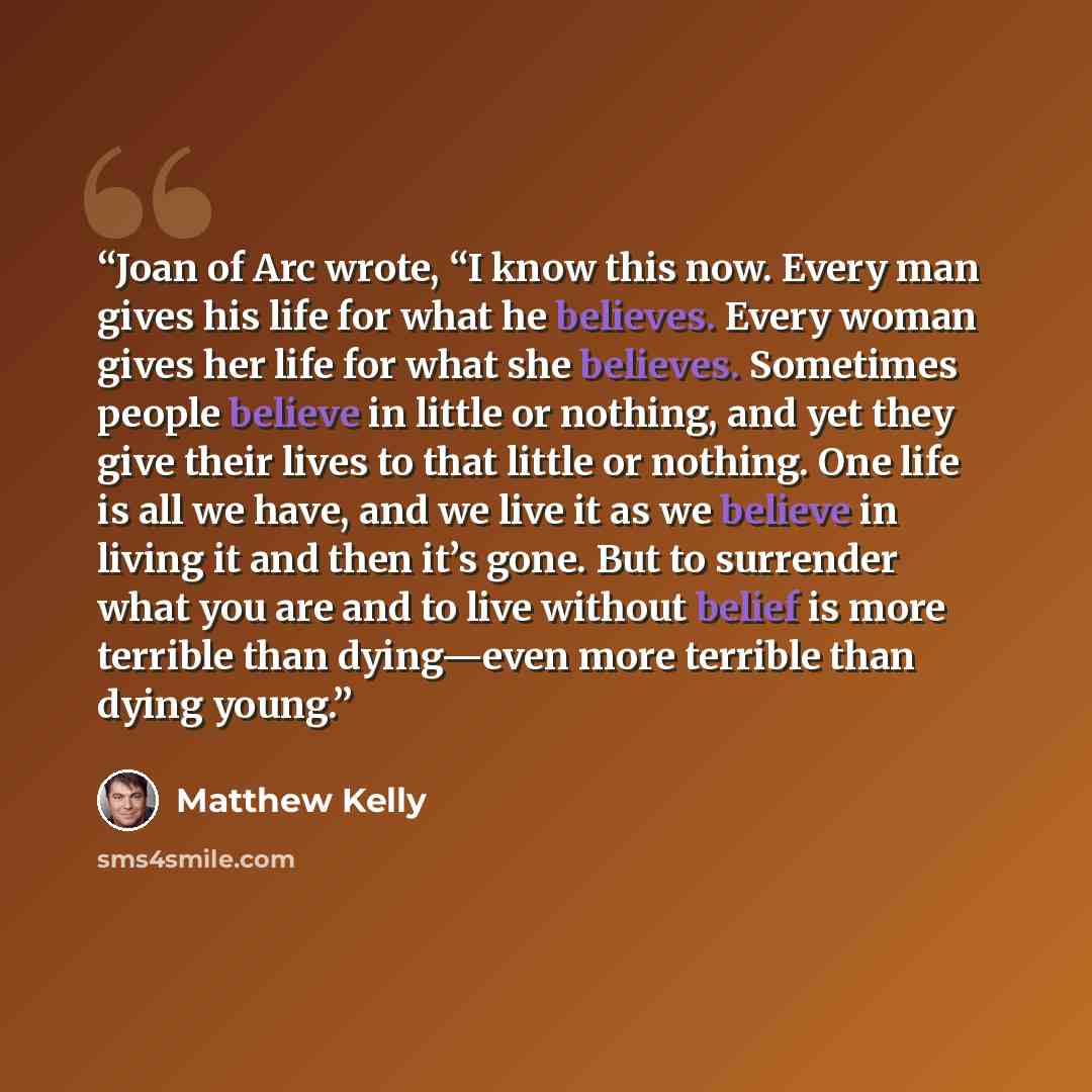 “Joan of Arc wrote, “I know this now. Every man gives his life for what he believes. Every woman gives her life for what she believes. Sometimes people believe in little or nothing, and yet they give their lives to that little or nothing. One life is all we have, and we live it as we believe in…” quote by Matthew Kelly