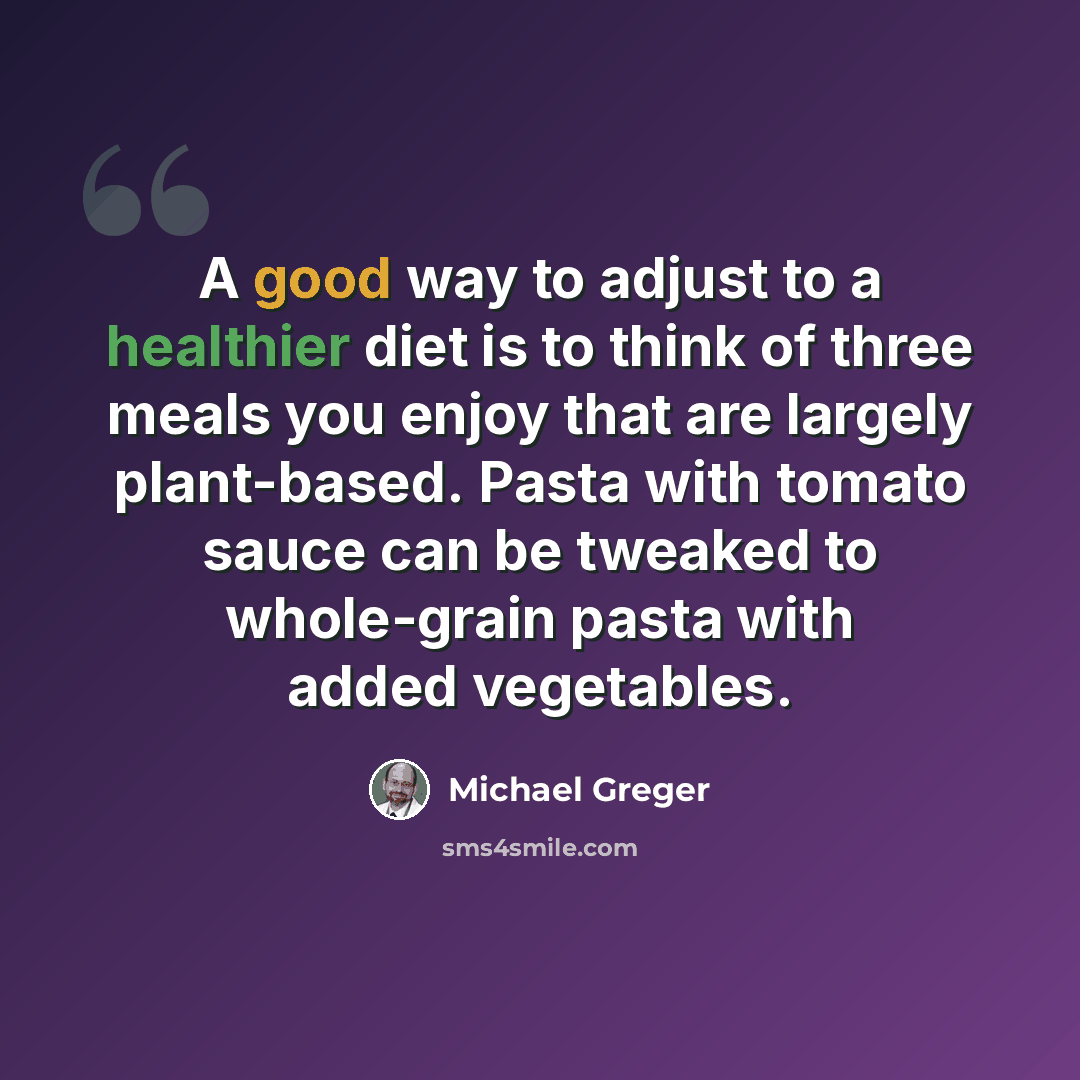 “A good way to adjust to a healthier diet is to think of three meals you enjoy that are largely plant-based. Pasta with tomato sauce can be tweaked to whole-grain pasta with added vegetables.” quote by Michael Greger